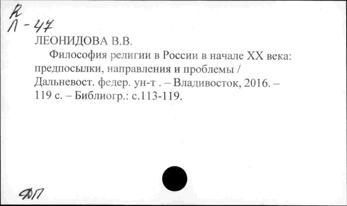 ﻿ЛЕОНИДОВА В.В.
Философия религии в России в начале XX века: предпосылки, направления и проблемы / Дальневост, федер. ун-т . - Владивосток, 2016. -119 с. - Библиогр.: с.113-119.